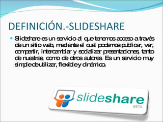 DEFINICIÓN.-SLIDESHARE Slideshare es un servicio al que tenemos acceso a través de un sitio web, mediante el cual podemos publicar, ver, compartir, intercambiar y socializar presentaciones, tanto de nuestras, como de otros autores. Es un servicio muy simple de utilizar, flexible y dinámico. 