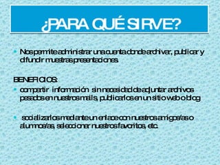 ¿PARA QUÉ SIRVE? Nos permite administrar una cuenta donde archivar, publicar y difundir muestras presentaciones.  BENEFICIOS: compartir  información  sin necesidad de adjuntar archivos pesados en nuestros mails, publicarlos en un sitio web o blog socializarlos mediante un enlace con nuestros amigos/as o alumnos/as, seleccionar nuestros favoritos, etc. 