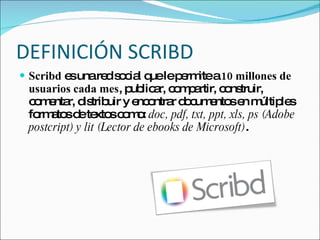 DEFINICIÓN SCRIBD Scribd  es una red social que le permite a  10 millones de usuarios cada mes , publicar, compartir, construir, comentar, distribuir y encontrar documentos en múltiples formatos de textos como:  doc, pdf, txt, ppt, xls, ps (Adobe postcript) y lit (Lector de ebooks de Microsoft) . 
