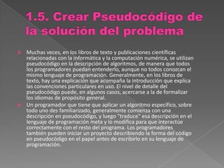  Muchas veces, en los libros de texto y publicaciones científicas
relacionadas con la informática y la computación numérica, se utilizan
pseudocódigo en la descripción de algoritmos, de manera que todos
los programadores puedan entenderlo, aunque no todos conozcan el
mismo lenguaje de programación. Generalmente, en los libros de
texto, hay una explicación que acompaña la introducción que explica
las convenciones particulares en uso. El nivel de detalle del
pseudocódigo puede, en algunos casos, acercarse a la de formalizar
los idiomas de propósito general.
 Un programador que tiene que aplicar un algoritmo específico, sobre
todo uno des familiarizado, generalmente comienza con una
descripción en pseudocódigo, y luego "traduce" esa descripción en el
lenguaje de programación meta y lo modifica para que interactúe
correctamente con el resto del programa. Los programadores
también pueden iniciar un proyecto describiendo la forma del código
en pseudocódigo en el papel antes de escribirlo en su lenguaje de
programación.
 