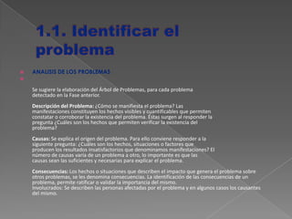  ANALISIS DE LOS PROBLEMAS

Se sugiere la elaboración del Árbol de Problemas, para cada problema
detectado en la Fase anterior.
Descripción del Problema: ¿Cómo se manifiesta el problema? Las
manifestaciones constituyen los hechos visibles y cuantificables que permiten
constatar o corroborar la existencia del problema. Éstas surgen al responder la
pregunta ¿Cuáles son los hechos que permiten verificar la existencia del
problema?
Causas: Se explica el origen del problema. Para ello conviene responder a la
siguiente pregunta: ¿Cuáles son los hechos, situaciones o factores que
producen los resultados insatisfactorios que denominamos manifestaciones? El
número de causas varía de un problema a otro, lo importante es que las
causas sean las suficientes y necesarias para explicar el problema.
Consecuencias: Los hechos o situaciones que describen el impacto que genera el problema sobre
otros problemas, se les denomina consecuencias. La identificación de las consecuencias de un
problema, permite ratificar o validar la importancia del mismo.
Involucrados: Se describen las personas afectadas por el problema y en algunos casos los causantes
del mismo.
 