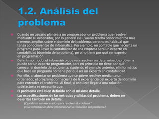  Cuando un usuario plantea a un programador un problema que resolver
mediante su ordenador, por lo general ese usuario tendrá conocimientos más
o menos amplios sobre el dominio del problema, pero no es habitual que
tenga conocimientos de informática. Por ejemplo, un contable que necesita un
programa para llevar la contabilidad de una empresa será un experto en
contabilidad (dominio del problema), pero no tiene por qué ser experto
en programación.
 Del mismo modo, el informático que va a resolver un determinado problema
puede ser un experto programador, pero en principio no tiene por qué
conocer el dominio del problema; siguiendo el ejemplo anterior, el informático
que hace un programa no tiene por qué ser un experto en contabilidad.
 Por ello, al abordar un problema que se quiere resolver mediante un
ordenador, el programador necesita de la experiencia del experto del dominio
para entender el problema. Al final, si se quiere llegar a una solución
satisfactoria es necesario que:
 El problema esté bien definido con el máximo detalle
 Las especificaciones de las entradas y salidas del problema, deben ser
descritas también en detalle:
› ¿Qué datos son necesarios para resolver el problema?
› ¿Qué información debe proporcionar la resolución del problema?
 