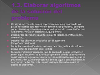  Un algoritmo consiste en una especificación clara y concisa de los
pasos necesarios para resolver un determinado problema, pero para
poder diseñar algoritmos es necesario disponer de una notación, que
llamaremos ‘notación algorítmica’, que permita:
 Describir las operaciones puestas en juego (acciones, instrucciones,
comandos,...)
 Describir los objetos manipulados por el algoritmo
(datos/informaciones)
 Controlar la realización de las acciones descritas, indicando la forma
en que estas se organizan en el tiempo
 Para poder describir cualquier tipo de acción de las que intervienen
en un algoritmo, diversos autores proponen el uso de un conjunto de
construcciones lógicas (secuencia, decisión e iteración) con las que es
posible escribir cualquier programa. Lo que sigue a continuación es la
descripción de las diferentes construcciones disponibles para el
diseño de algoritmos.
 