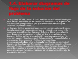  Los diagramas de flujo son una manera de representar visualmente el flujo de
datos a travéz de sistemas de tratamiento de información. Los diagramas de
flujo describen que operaciónes y en que secuencia se requieren para
solucionar un problema dado.
 Un diagrama de flujo u organigrama es una representación diagramática que
ilustra la secuencia de las operaciones que se realizarán para conseguir la
solución de un problema. Los diagramas de flujo se dibujan generalmente
antes de comenzar a programar el código frente a la computadora. Los
diagramas de flujo facilitan la comunicación entre los programadores y la
gente del negocio. Estos diagramas de flujo desempeñan un papel vital en la
programación de un problema y facilitan la comprensión de
problemas complicados y sobre todo muy largos. Una vez que se dibuja el
diagrama de flujo, llega a ser fácil escribír el programa en cualquier idióma de
alto nivel. Vemos a menudo cómo los diagramas de flujo nos dan ventaja al
momento de explicar el programa a otros. Por lo tanto, está correcto decir
que un diagrama de flujo es una necesidad para la documentación mejor de
un programa complejo.
 