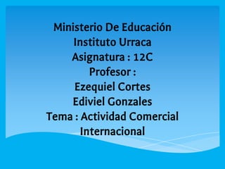 Ministerio De Educación
Instituto Urraca
Asignatura : 12C
Profesor :
Ezequiel Cortes
Ediviel Gonzales
Tema : Actividad Comercial
Internacional
 