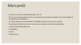 Mercantili
◦ Se formo en Europa occidental del siglo 16 al 18
◦ No es una escuela porque no forma una escuela d pensamiento y tampoco Son responsables de
las políticas por el gobierno.
◦ Su mayor riqueza es la acumulación de metales preciosos como el oro y la plata
◦ Su principal actividad económica era el comercio exterior industrial manufacturera.
◦ Sus principales personajes eran:
◦ E. Misseldew
◦ A serra
◦ Thomas munn
 