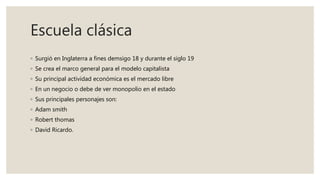 Escuela clásica
◦ Surgió en Inglaterra a fines demsigo 18 y durante el siglo 19
◦ Se crea el marco general para el modelo capitalista
◦ Su principal actividad económica es el mercado libre
◦ En un negocio o debe de ver monopolio en el estado
◦ Sus principales personajes son:
◦ Adam smith
◦ Robert thomas
◦ David Ricardo.
 