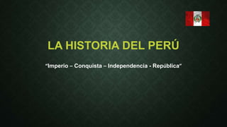 LA HISTORIA DEL PERÚ 
“Imperio – Conquista – Independencia - República” 
 