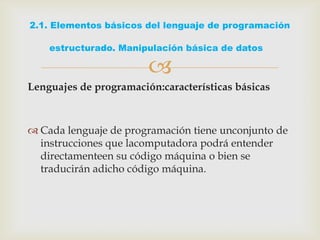 
Lenguajes de programación:características básicas
 Cada lenguaje de programación tiene unconjunto de
instrucciones que lacomputadora podrá entender
directamenteen su código máquina o bien se
traducirán adicho código máquina.
2.1. Elementos básicos del lenguaje de programación
estructurado. Manipulación básica de datos
 