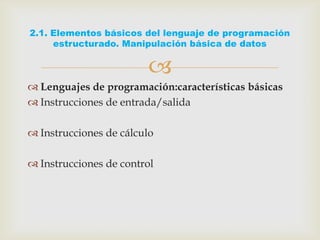 
 Lenguajes de programación:características básicas
 Instrucciones de entrada/salida
 Instrucciones de cálculo
 Instrucciones de control
2.1. Elementos básicos del lenguaje de programación
estructurado. Manipulación básica de datos
 