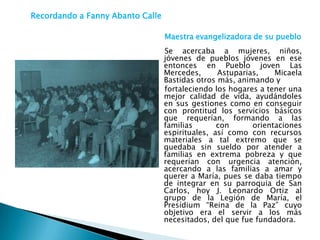 Recordando a Fanny Abanto Calle
Maestra evangelizadora de su pueblo
Se acercaba a mujeres, niños,
jóvenes de pueblos jóvenes en ese
entonces en Pueblo joven Las
Mercedes,
Astuparias,
Micaela
Bastidas otros más, animando y
fortaleciendo los hogares a tener una
mejor calidad de vida, ayudándoles
en sus gestiones como en conseguir
con prontitud los servicios básicos
que requerían, formando a las
familias
con
orientaciones
espirituales, así como con recursos
materiales a tal extremo que se
quedaba sin sueldo por atender a
familias en extrema pobreza y que
requerían con urgencia atención,
acercando a las familias a amar y
querer a María, pues se daba tiempo
de integrar en su parroquia de San
Carlos, hoy J. Leonardo Ortiz al
grupo de la Legión de María, el
Presídium “Reina de la Paz” cuyo
objetivo era el servir a los más
necesitados, del que fue fundadora.

 