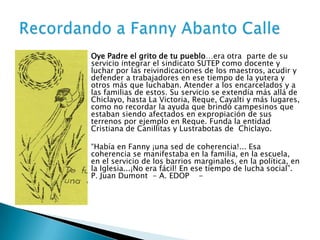 




Oye Padre el grito de tu pueblo…era otra parte de su
servicio integrar el sindicato SUTEP como docente y
luchar por las reivindicaciones de los maestros, acudir y
defender a trabajadores en ese tiempo de la yutera y
otros más que luchaban. Atender a los encarcelados y a
las familias de estos. Su servicio se extendía más allá de
Chiclayo, hasta La Victoria, Reque, Cayalti y más lugares,
como no recordar la ayuda que brindó campesinos que
estaban siendo afectados en expropiación de sus
terrenos por ejemplo en Reque. Funda la entidad
Cristiana de Canillitas y Lustrabotas de Chiclayo.
“Había en Fanny ¡una sed de coherencia!... Esa
coherencia se manifestaba en la familia, en la escuela,
en el servicio de los barrios marginales, en la política, en
la Iglesia...¡No era fácil! En ese tiempo de lucha social”.
P. Juan Dumont - A. EDOP -

 