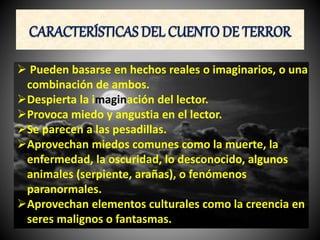 CARACTERÍSTICAS DEL CUENTO DE TERROR
Pueden basarse en hechos reales o imaginarios, o una
combinación de ambos.
Despierta la imaginación del lector.
Provoca miedo y angustia en el lector.
Se parecen a las pesadillas.
Aprovechan miedos comunes como la muerte, la
enfermedad, la oscuridad, lo desconocido, algunos
animales (serpiente, arañas), o fenómenos
paranormales.
Aprovechan elementos culturales como la creencia en
seres malignos o fantasmas.