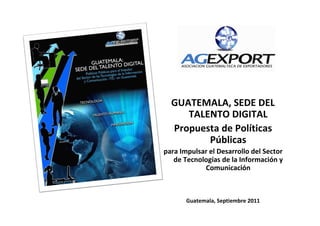 GUATEMALA, SEDE DEL
     TALENTO DIGITAL
  Propuesta de Políticas
         Públicas
para Impulsar el Desarrollo del Sector
   de Tecnologías de la Información y
            Comunicación



       Guatemala, Septiembre 2011
 