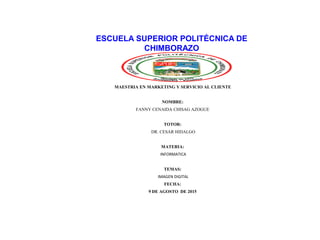 ESCUELA SUPERIOR POLITÉCNICA DE
CHIMBORAZO
MAESTRIA EN MARKETING Y SERVICIO AL CLIENTE
NOMBRE:
FANNY CENAIDA CHISAG AZOGUE
TOTOR:
DR. CESAR HIDALGO
MATERIA:
INFORMATICA
TEMAS:
IMAGEN DIGITAL
FECHA:
9 DE AGOSTO DE 2015
 