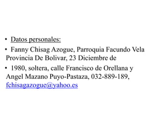 • Datos personales:
• Fanny Chisag Azogue, Parroquia Facundo Vela
Provincia De Bolivar, 23 Diciembre de
• 1980, soltera, calle Francisco de Orellana y
Angel Mazano Puyo-Pastaza, 032-889-189,
fchisagazogue@yahoo.es
 