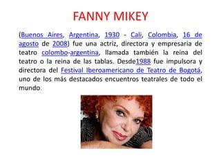 FANNY MIKEY
(Buenos Aires, Argentina, 1930 - Cali, Colombia, 16 de
agosto de 2008) fue una actriz, directora y empresaria de
teatro colombo-argentina, llamada también la reina del
teatro o la reina de las tablas. Desde1988 fue impulsora y
directora del Festival Iberoamericano de Teatro de Bogotá,
uno de los más destacados encuentros teatrales de todo el
mundo.
 