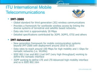 IMT-2000Global standard for third generation (3G) wireless communicationsProvides a framework for worldwide wireless access by linking the diverse systems of terrestrial and satellite based networks. Data rate limit is approximately 30 Mbps Detailed specifications contributed by 3GPP, 3GPP2, ETSI and othersIMT-AdvancedNew generation framework for mobile communication systems beyond IMT-2000 with deployment around 2010 to 2015 Data rates to reach around 100 Mbps for high mobility and 1 Gbps for nomadic networks (i.e. WLANs)IEEE 802.11ac and 802.11ad VHT (very high throughput) working to define the nomadic interface3GPP working to define LTE and LTE-Advanced high mobility interface and so is IEEE 802.16mITU International Mobile Telecommunications