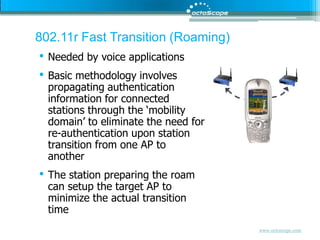 802.11r Fast Transition (Roaming)Needed by voice applicationsBasic methodology involves propagating authentication information for connected stations through the ‘mobility domain’ to eliminate the need for re-authentication upon station transition from one AP to anotherThe station preparing the roam can setup the target AP to minimize the actual transition time