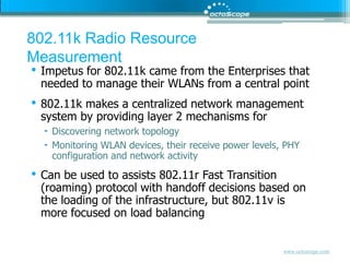 802.11k Radio Resource MeasurementImpetus for 802.11k came from the Enterprises that needed to manage their WLANs from a central point802.11k makes a centralized network management system by providing layer 2 mechanisms forDiscovering network topologyMonitoring WLAN devices, their receive power levels, PHY configuration and network activityCan be used to assists 802.11r Fast Transition (roaming) protocol with handoff decisions based on the loading of the infrastructure, but 802.11v is more focused on load balancing