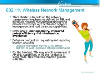 802.11v Wireless Network Management TGv’s charter is to build on the network measurement mechanisms defined by TGk and introduce network management functions to provide Enterprises with centralized network management and load balancing capabilities.  Major goals:  manageability, improved power efficiency and interference avoidanceDefines a protocol for requesting and reporting location capabilityLocation information may be CIVIC (street address) or GEO (longitude, latitude coordinates) For the handset, TGv may enable awareness of AP e911 capabilities while the handset is in sleep mode; this work has common ground with TGu