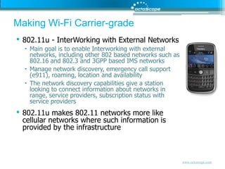 Making Wi-Fi Carrier-grade802.11u - InterWorking with External NetworksMain goal is to enable Interworking with external networks, including other 802 based networks such as 802.16 and 802.3 and 3GPP based IMS networksManage network discovery, emergency call support (e911), roaming, location and availabilityThe network discovery capabilities give a station looking to connect information about networks in range, service providers, subscription status with service providers802.11u makes 802.11 networks more like cellular networks where such information is provided by the infrastructure