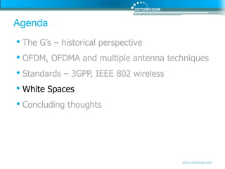 AgendaThe G’s – historical perspectiveOFDM, OFDMA and multiple antenna techniquesStandards – 3GPP, IEEE 802 wirelessWhite SpacesConcluding thoughts