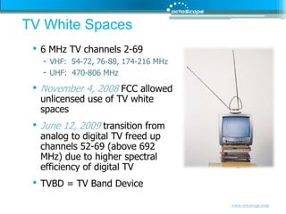 TV White Spaces6 MHz TV channels 2-69VHF:  54-72, 76-88, 174-216 MHzUHF:  470-806 MHzNovember 4, 2008 FCC allowed unlicensed use of TV white spacesJune 12, 2009 transition from analog to digital TV freed up channels 52-69 (above 692 MHz) due to higher spectral efficiency of digital TVTVBD = TV Band Device