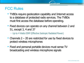FCC RulesTVBDs require geolocation capability and Internet access to a database of protected radio services. The TVBDs must first access the database before operating.Fixed devices can operate on any channel between 2 and 51, except 3, 4 and 37Up to 4 Watts EIRP (Effective Isotropic Radiated Power)Channels 2 – 20 are restricted for use by fixed devices to protect wireless microphonesFixed and personal portable devices must sense TV broadcasting and wireless microphone signals