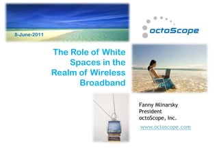 8-June-2011                                           21-Jan-11



              The Role of White
                  Spaces in the
              Realm of Wireless
                    Broadband

                                  Fanny Mlinarsky
                                  President
                                  octoScope, Inc.
                                  www.octoscope.com
 