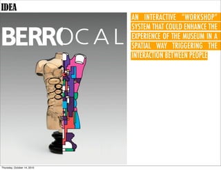 IDEA
                             AN INTERACTIVE “WORKSHOP”
                             SYSTEM THAT COULD ENHANCE THE
                             EXPERIENCE OF THE MUSEUM IN A
                             SPATIAL WAY TRIGGERING THE
                             INTERACTION BETWEEN PEOPLE.




Thursday, October 14, 2010
 