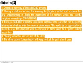 Objective[S]
  1. Creating a new way of EXPERIENCING artwork.
  2. Having a platform not only for knowing the [hi]story behind each sculpture but
  also understanding in depth the importance of his technics within one speciﬁc
  sculpture by creating a STORYTELLING.
  3. Having a TANGIBLE interactive installation embeded into space that can merge the
  information obtained with the museum atmosphere. This would be an opportunity to
  make the user feel identiﬁed with the museum as there would be a “piece” talking
  about them.
  4. Sharing with other users as part of the idea.
  5. The whole system [uncontiously] will keep track of the path of each user.




Thursday, October 14, 2010
 