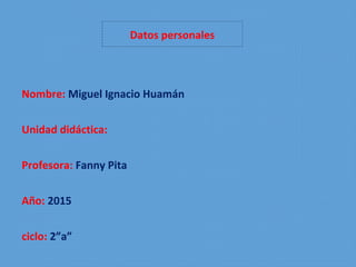 Datos personales
Nombre: Miguel Ignacio Huamán
Unidad didáctica:
Profesora: Fanny Pita
Año: 2015
ciclo: 2”a”
 