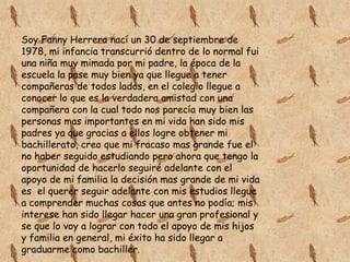 Soy Fanny Herrera nací un 30 de septiembre de
1978, mi infancia transcurrió dentro de lo normal fui
una niña muy mimada por mi padre, la época de la
escuela la pase muy bien ya que llegue a tener
compañeras de todos lados, en el colegio llegue a
conocer lo que es la verdadera amistad con una
compañera con la cual todo nos parecía muy bien las
personas mas importantes en mi vida han sido mis
padres ya que gracias a ellos logre obtener mi
bachillerato, creo que mi fracaso mas grande fue el
no haber seguido estudiando pero ahora que tengo la
oportunidad de hacerlo seguiré adelante con el
apoyo de mi familia la decisión mas grande de mi vida
es el querer seguir adelante con mis estudios llegue
a comprender muchas cosas que antes no podía; mis
interese han sido llegar hacer una gran profesional y
se que lo voy a lograr con todo el apoyo de mis hijos
y familia en general, mi éxito ha sido llegar a
graduarme como bachiller.

 