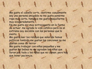 Me gusta el cabello corto, vestirme casualmente
soy una persona amigable no me gusta ponerme
ropa muy corta, tampoco me gusta maquillarme
muy exageradamente.
No me gusta ser muy extravagante en la forma
de actuar, me agrada la vida católica pero no al
extremo soy sociable con las personas que lo
siento.
Me gusta leer los relatos que salen de temas
políticos también me gustan las canciones no me
gustan cosas de terror .
Me gusta trabajar con niños pequeños y me
gustan los bebes no me agradan los niños que
lloran por todo y los niños que no comen; pero hay
que tener paciencia.

 