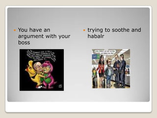 You have an argument with your boss trying to soothe and habalr