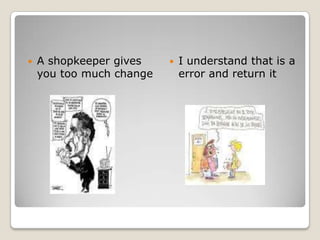 A shopkeeper gives you too much changeI understand that is a error and return it 