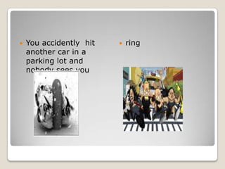 You accidently  hit another car in a parking lot and nobody sees you ring