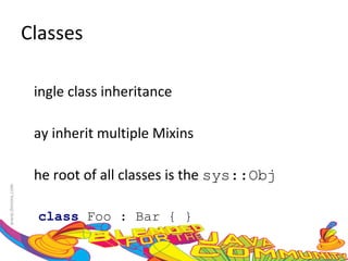 Classes Single class inheritance May inherit multiple Mixins The root of all classes is the  sys::Obj class  Foo : Bar { }  
