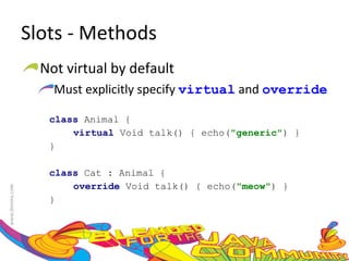 Slots - Methods Not virtual by default Must explicitly specify  virtual  and  override class  Animal {  virtual  Void talk() { echo( "generic" ) }  } class  Cat : Animal {  override  Void talk() { echo( "meow" ) }  }  