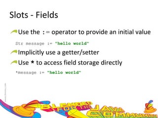Slots - Fields Use the  :=  operator to provide an initial value Str message :=  "hello world" Implicitly use a getter/setter Use  *  to access field storage directly *message :=  "hello world" 