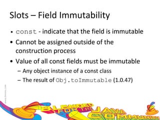 Slots – Field Immutability const  - indicate that the field is immutable Cannot be assigned outside of the construction process Value of all const fields must be immutable Any object instance of a const class The result of  Obj.toImmutable  (1.0.47) 