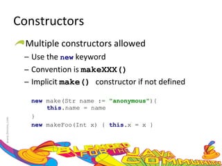 Constructors Multiple constructors allowed Use the  new  keyword Convention is  makeXXX() Implicit  make()  constructor if not defined new  make(Str name :=  "anonymous" ){ this .name = name }  new  makeFoo(Int x) {  this .x = x }  