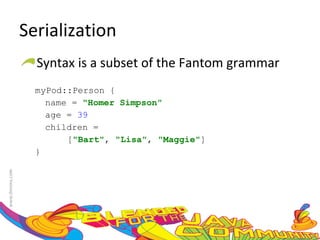 Serialization Syntax is a subset of the Fantom grammar myPod::Person {  name =  "Homer Simpson"   age =  39   children =  [ "Bart" ,  "Lisa" ,  "Maggie" ]  }  