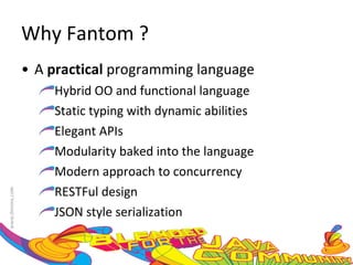 Why Fantom ? A  practical  programming language Hybrid OO and functional language Static typing with dynamic abilities Elegant APIs Modularity baked into the language Modern approach to concurrency RESTFul design JSON style serialization 