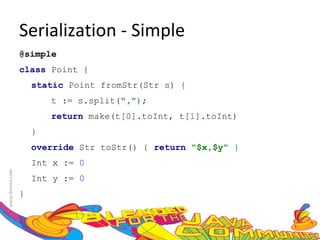Serialization - Simple @simple  class  Point {  static  Point fromStr(Str s) {  t := s.split( "," );  return  make(t[ 0 ].toInt, t[ 1 ].toInt)  }  override  Str toStr() {  return   "$x,$y"  }  Int x :=  0  Int y :=  0  }  
