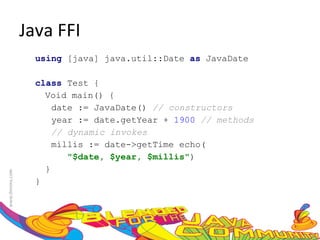 Java FFI using  [java] java.util::Date  as  JavaDate  class  Test {  Void main() {  date := JavaDate()  // constructors year := date.getYear +  1900   // methods  // dynamic invokes  millis := date->getTime echo( "$date, $year, $millis" )  }  }  