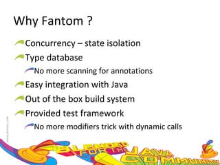 Why Fantom ? Concurrency – state isolation Type database No more scanning for annotations Easy integration with Java Out of the box build system Provided test framework No more modifiers trick with dynamic calls 