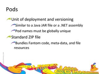 Pods Unit of deployment and versioning Similar to a Java JAR file or a .NET assembly Pod names must be globally unique Standard ZIP file Bundles Fantom code, meta-data, and file resources 