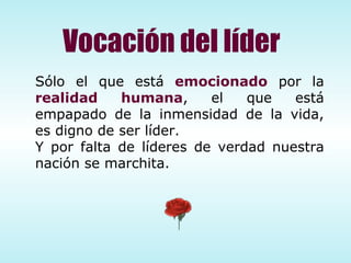 Sólo el que está  emocionado  por la  realidad humana , el que está empapado de la inmensidad de la vida, es digno de ser líder.  Y por falta de líderes de verdad nuestra nación se marchita. Vocación del líder 